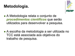 Metodologia.

   A Metodologia relata o conjunto de
    procedimentos científicos que serão
    utilizados para desenvolver a pesquisa.

   A escolha da metodologia a ser utilizada no
    TCC está associada aos objetivos do
    trabalho de pesquisa.
 