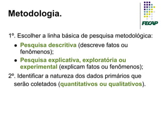 Metodologia.

1º. Escolher a linha básica de pesquisa metodológica:
     Pesquisa descritiva (descreve fatos ou
      fenômenos);
     Pesquisa explicativa, exploratória ou
      experimental (explicam fatos ou fenômenos);
2º. Identificar a natureza dos dados primários que
  serão coletados (quantitativos ou qualitativos).
 