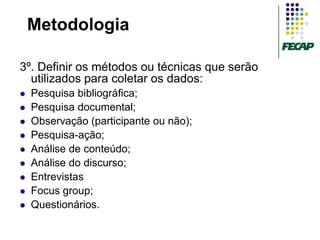 Metodologia

3º. Definir os métodos ou técnicas que serão
  utilizados para coletar os dados:
   Pesquisa bibliográfica;
   Pesquisa documental;
   Observação (participante ou não);
   Pesquisa-ação;
   Análise de conteúdo;
   Análise do discurso;
   Entrevistas
   Focus group;
   Questionários.
 