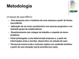 Metodologia

O estudo de caso NÃO é:
●


    ●   Uma pesquisa com o histórico de uma empresa a partir de fontes
        secundárias
    ●    Aplicação de um único questionário com poucas perguntas a um
        reduzido grupo de colaboradores
    ●   Questionamento aos colegas de trabalho a respeito do tema-
        problema
    ●   Visita prolongada a uma determinada empresa e, a partir de
        informações orais e escritas, desenvolve um estudo de caso
    ●   Técnica de ensino onde o instrutor explica um conteúdo temático
        a partir de uma situação real já ocorrida (um case)
 