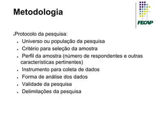 Metodologia

Protocolo da pesquisa:
●


 ●  Universo ou população da pesquisa
 ●  Critério para seleção da amostra
 ●  Perfil da amostra (número de respondentes e outras
   características pertinentes)
 ●  Instrumento para coleta de dados
 ●  Forma de análise dos dados
 ●  Validade da pesquisa
 ●  Delimitações da pesquisa
 