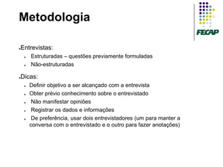 Metodologia

Entrevistas:
●


    ●   Estruturadas – questões previamente formuladas
    ●   Não-estruturadas

Dicas:
●


    ●   Definir objetivo a ser alcançado com a entrevista
    ●   Obter prévio conhecimento sobre o entrevistado
    ●    Não manifestar opiniões
    ●    Registrar os dados e informações
    ●    De preferência, usar dois entrevistadores (um para manter a
        conversa com o entrevistado e o outro para fazer anotações)
 