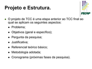 Projeto e Estrutura.

   O projeto de TCC é uma etapa anterior ao TCC final ao
    qual se aplicam os seguintes aspectos:
       Problema;
       Objetivos (geral e específico);
       Pergunta da pesquisa;
       Justificativa;
       Referencial teórico básico;
       Metodologia adotada;
       Cronograma (próximas fases da pesquisa).
 