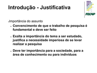 Introdução - Justificativa

Importância do assunto
●


 ● Convencimento de que o trabalho de pesquisa é

   fundamental e deve ser feito

    ●   Exalta a importância do tema a ser estudado,
        justifica a necessidade imperiosa de se levar
        realizar a pesquisa

    ●   Deve ter importância para a sociedade, para a
        área de conhecimento ou para indivíduos
 