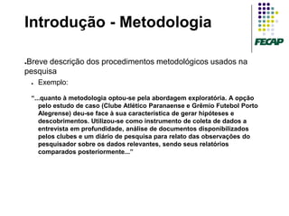 Introdução - Metodologia

Breve descrição dos procedimentos metodológicos usados na
●

pesquisa
    ●   Exemplo:

    “...quanto à metodologia optou-se pela abordagem exploratória. A opção
       pelo estudo de caso (Clube Atlético Paranaense e Grêmio Futebol Porto
       Alegrense) deu-se face à sua característica de gerar hipóteses e
       descobrimentos. Utilizou-se como instrumento de coleta de dados a
       entrevista em profundidade, análise de documentos disponibilizados
       pelos clubes e um diário de pesquisa para relato das observações do
       pesquisador sobre os dados relevantes, sendo seus relatórios
       comparados posteriormente...”
 