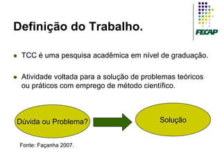 Definição do Trabalho.

   TCC é uma pesquisa acadêmica em nível de graduação.

   Atividade voltada para a solução de problemas teóricos
    ou práticos com emprego de método científico.



Dúvida ou Problema?                          Solução


    Fonte: Façanha 2007.
 