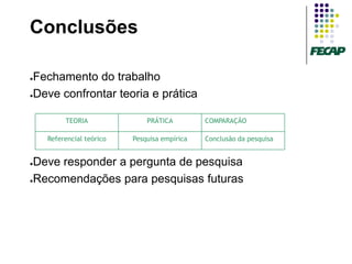 Conclusões

●Fechamento do trabalho
●Deve confrontar teoria e prática



         TEORIA               PRÁTICA         COMPARAÇÃO

    Referencial teórico   Pesquisa empírica   Conclusão da pesquisa


●Deve responder a pergunta de pesquisa
●Recomendações para pesquisas futuras
 