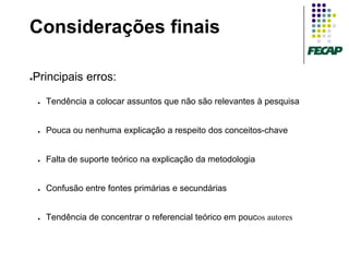 Considerações finais

Principais erros:
●



    ●   Tendência a colocar assuntos que não são relevantes à pesquisa


    ●   Pouca ou nenhuma explicação a respeito dos conceitos-chave


    ●   Falta de suporte teórico na explicação da metodologia


    ●   Confusão entre fontes primárias e secundárias


    ●   Tendência de concentrar o referencial teórico em poucos autores
 