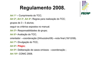 Regulamento 2008.
Art 1o – Cumprimento do TCC;
Art 2o, Art 3o, Art 4o- Regras para realização do TCC;
grupos de 3 – 5 alunos;
seguir os critérios expostos no manual.
Art 5o- Responsabilidades do grupo;
Art 6o- Avaliação do TCC;
orientador →coordenação (24/outubro/08)→nota final (18/12/08).
Art 7o- Divulgação do TCC;
Art 8o- Plágio;
Art 9o- Deliberação de casos omissos →coordenação ;
Art 10o- CONIC 2008.
 