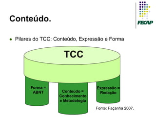 Conteúdo.

   Pilares do TCC: Conteúdo, Expressão e Forma


                        TCC
                      Expressão = Redação




          Forma =                           Expressão =
           ABNT       Conteúdo =             Redação
                     Conhecimento
                     e Metodologia
                                            Fonte: Façanha 2007.
 