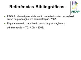 Referências Bibliográficas.

   FECAP. Manual para elaboração de trabalho de conclusão do
    curso de graduação em administração. 2007.
   Regulamento do trabalho do curso de graduação em
    administração – TC/ ADM - 2008.
 