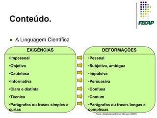 Conteúdo.

   A Linguagem Científica
            EXIGÊNCIAS                     DEFORMAÇÕES
•Impessoal                        •Pessoal
•Objetiva                         •Subjetiva, ambígua
•Cautelosa                        •Impulsiva
•Informativa                      •Persuasiva
•Clara e distinta                 •Confusa
•Técnica                          •Comum
•Parágrafos ou frases simples e   •Parágrafos ou frases longas e
curtas                            complexas
                                     Fonte: Adaptado de Cervo; Bervian (2002).
 