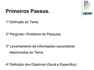Primeiros Passos.

1º Definição do Tema


2º Pergunta / Problema de Pesquisa


3º Levantamento de informações secundárias
  relacionadas ao Tema.


4º Definição dos Objetivos (Geral e Específico)
 