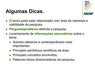 Algumas Dicas.
   O tema pode estar relacionado com área de interesse e
    viabilidade da pesquisa.
   Pergunta/problema delimita a pesquisa.
   Levantamento de informações secundárias sobre o
    tema:
     Autores clássicos e contemporâneos mais
       importantes;
     Principais periódicos científicos da área;

     Principais conceitos envolvidos;

     Palavras-chave direcionadoras da pesquisa.
 