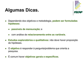 Algumas Dicas.

   Dependendo dos objetivos e metodologia, podem ser formuladas
    hipóteses:

       passíveis de mensuração; e

       com análise de relacionamento entre as variáveis.

   Estudos exploratórios e qualitativos: não deve haver proposição
    de hipóteses.

   O objetivo é responder à pergunta/problema que orienta a
    pesquisa.

   É comum haver objetivos gerais e específicos.
 