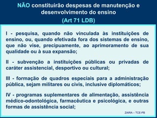 NÃO  constituirão despesas de manutenção e desenvolvimento do ensino (Art 71 LDB) I - pesquisa, quando não vinculada às instituições de ensino, ou, quando efetivada fora dos sistemas de ensino, que não vise, precipuamente, ao aprimoramento de sua qualidade ou à sua expansão; II - subvenção a instituições públicas ou privadas de caráter assistencial, desportivo ou cultural; III - formação de quadros especiais para a administração pública, sejam militares ou civis, inclusive diplomáticos; IV - programas suplementares de alimentação, assistência médico-odontológica, farmacêutica e psicológica, e outras formas de assistência social; ZAIRA – TCE-PB 