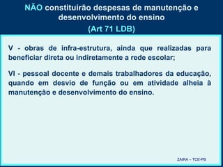 NÃO  constituirão despesas de manutenção e desenvolvimento do ensino (Art 71 LDB) V - obras de infra-estrutura, ainda que realizadas para beneficiar direta ou indiretamente a rede escolar; VI - pessoal docente e demais trabalhadores da educação, quando em desvio de função ou em atividade alheia à manutenção e desenvolvimento do ensino. ZAIRA – TCE-PB 