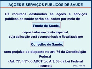 AÇÕES E SERVIÇOS PÚBLICOS DE SAÚDE sem prejuízo do disposto no art. 74 da Constituição Federal (Art. 77, § 3º do ADCT c/c Art. 33 da Lei Federal 8080/90) ZAIRA – TCE-PB Os recursos destinados às ações e serviços públicos de saúde serão aplicados por meio de Fundo de Saúde, depositados em conta especial,  cuja aplicação será acompanhada e fiscalizada por Conselho de Saúde, 
