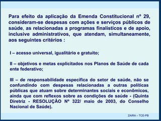 I – acesso universal, igualitário e gratuito; II – objetivos e metas explicitados nos Planos de Saúde de cada ente federativo; III – de responsabilidade específica do setor de saúde, não se confundindo com despesas relacionadas a outras políticas públicas que atuam sobre determinantes sociais e econômicos, ainda que com reflexos sobre as condições de saúde - (Quinta Diretriz - RESOLUÇÃO Nº 322/ maio de 2003, do Conselho Nacional de Saúde). Para efeito da aplicação da Emenda Constitucional nº 29, consideram-se despesas com ações e serviços públicos de saúde ,  as relacionadas a programas finalísticos e de apoio, inclusive administrativos, que atendam, simultaneamente, aos seguintes critérios : ZAIRA – TCE-PB 
