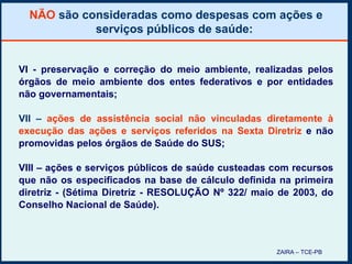 NÃO  são consideradas como despesas com ações e serviços públicos de saúde:  VI - preservação e correção do meio ambiente, realizadas pelos órgãos de meio ambiente dos entes federativos e por entidades não governamentais; VII –  ações de assistência social não vinculadas diretamente à execução das ações e serviços referidos na Sexta Diretriz   e não promovidas pelos órgãos de Saúde do SUS; VIII – ações e serviços públicos de saúde custeadas com recursos que não os especificados na base de cálculo definida na primeira diretriz - (Sétima Diretriz - RESOLUÇÃO Nº 322/ maio de 2003, do Conselho Nacional de Saúde). ZAIRA – TCE-PB 
