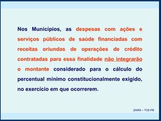 Nos Municípios, as   despesas com ações e serviços públicos de saúde financiadas com receitas oriundas de operações de crédito contratadas para essa finalidade  não integrarão  o montante   considerado para o cálculo do percentual mínimo constitucionalmente exigido, no exercício em que ocorrerem. ZAIRA – TCE-PB 