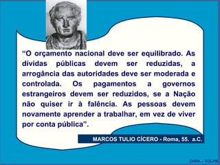 “ O orçamento nacional deve ser equilibrado. As dívidas públicas devem ser reduzidas, a arrogância das autoridades deve ser moderada e controlada. Os pagamentos a governos estrangeiros devem ser reduzidos, se a Nação não quiser ir à falência. As pessoas devem novamente aprender a trabalhar, em vez de viver por conta pública”. MARCOS TULIO CÍCERO - Roma, 55.  a.C. ZAIRA – TCE-PB 