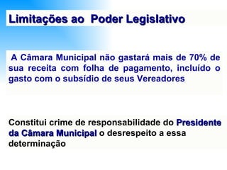   A Câmara Municipal não gastará mais de 70% de sua receita com folha de pagamento, incluído o gasto com o subsídio de seus Vereadores Limitações ao  Poder Legislativo Constitui crime de responsabilidade do  Presidente da Câmara Municipal  o desrespeito a essa determinação 