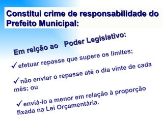 Constitui crime de responsabilidade do Prefeito Municipal: efetuar repasse que supere os limites;  não enviar o repasse até o dia vinte de cada mês; ou enviá-lo a menor em relação à proporção fixada na Lei Orçamentária. Em relção ao  Poder Legislativo: 