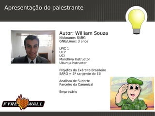 Apresentação do palestrante



                  Autor: William Souza
                  Nickname: SARG
                  GNU/Linux: 3 anos

                  LPIC 1
                  UCP
                  UCI
                  Mandriva Instructor
                  Ubuntu Instructor

                  Projetos do Exército Brasileiro
                  SARG = 3º sargento do EB

                  Analista de Suporte
                  Parceiro da Canonical

                  Empresário



                                
 