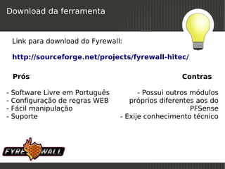 Download da ferramenta


    Link para download do Fyrewall:

    http://sourceforge.net/projects/fyrewall-hitec/

        Prós                                            Contras

-   Software Livre em Português             - Possui outros módulos
-   Configuração de regras WEB           próprios diferentes aos do
-   Fácil manipulação                                       PFSense
-   Suporte                           - Exije conhecimento técnico




                                   
 