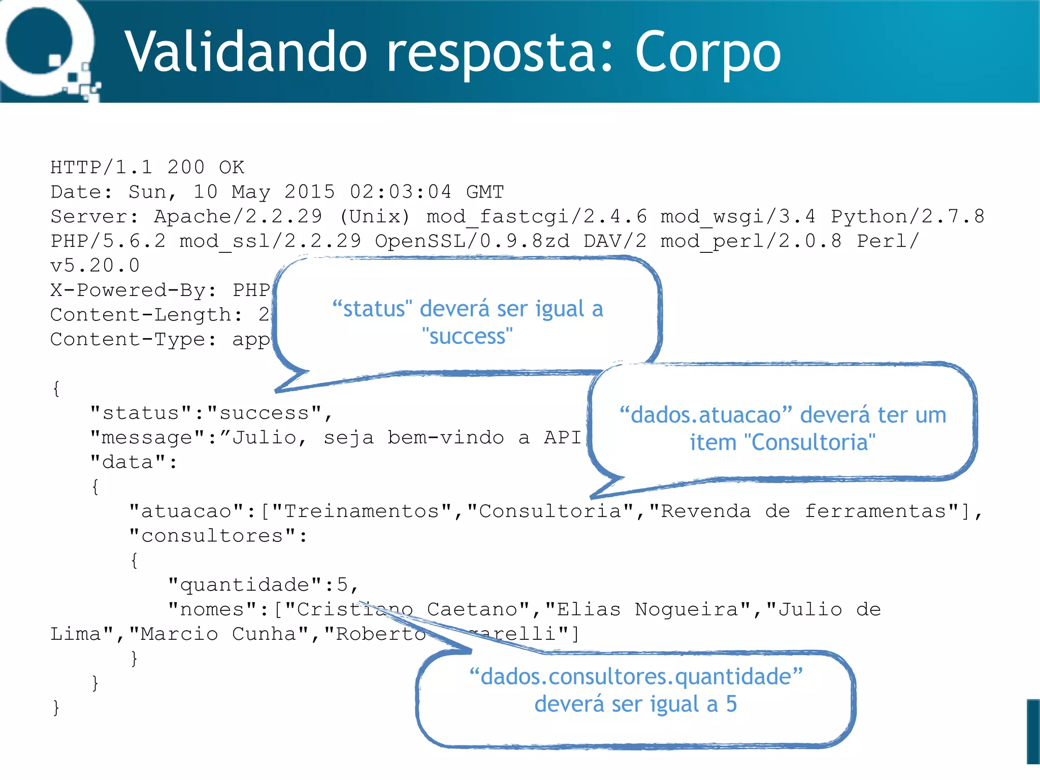 Validando resposta: Corpo
HTTP/1.1 200 OK
Date: Sun, 10 May 2015 02:03:04 GMT
Server: Apache/2.2.29 (Unix) mod_fastcgi/2.4.6 mod_wsgi/3.4 Python/2.7.8
PHP/5.6.2 mod_ssl/2.2.29 OpenSSL/0.9.8zd DAV/2 mod_perl/2.0.8 Perl/
v5.20.0
X-Powered-By: PHP/5.6.2
Content-Length: 280
Content-Type: application/json
{
"status":"success",
"message":”Julio, seja bem-vindo a API da Qualister",
"data":
{
"atuacao":["Treinamentos","Consultoria","Revenda de ferramentas"],
"consultores":
{
"quantidade":5,
"nomes":["Cristiano Caetano","Elias Nogueira","Julio de
Lima","Marcio Cunha","Roberto Ungarelli"]
}
}
}
“status" deverá ser igual a
"success"
“dados.consultores.quantidade”
deverá ser igual a 5
“dados.atuacao” deverá ter um
item "Consultoria"
 