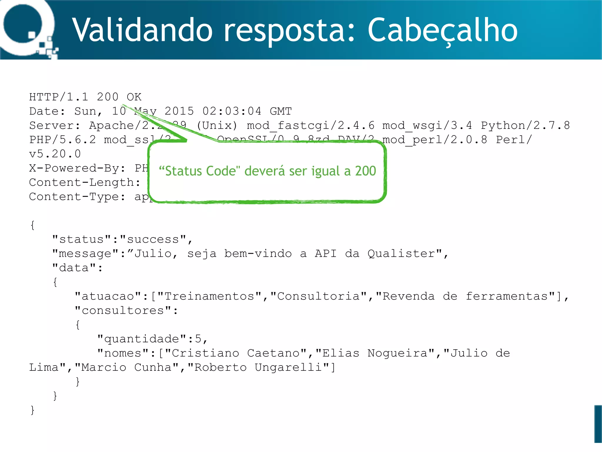 Validando resposta: Cabeçalho
HTTP/1.1 200 OK
Date: Sun, 10 May 2015 02:03:04 GMT
Server: Apache/2.2.29 (Unix) mod_fastcgi/2.4.6 mod_wsgi/3.4 Python/2.7.8
PHP/5.6.2 mod_ssl/2.2.29 OpenSSL/0.9.8zd DAV/2 mod_perl/2.0.8 Perl/
v5.20.0
X-Powered-By: PHP/5.6.2
Content-Length: 280
Content-Type: application/json
{
"status":"success",
"message":”Julio, seja bem-vindo a API da Qualister",
"data":
{
"atuacao":["Treinamentos","Consultoria","Revenda de ferramentas"],
"consultores":
{
"quantidade":5,
"nomes":["Cristiano Caetano","Elias Nogueira","Julio de
Lima","Marcio Cunha","Roberto Ungarelli"]
}
}
}
“Status Code" deverá ser igual a 200
 