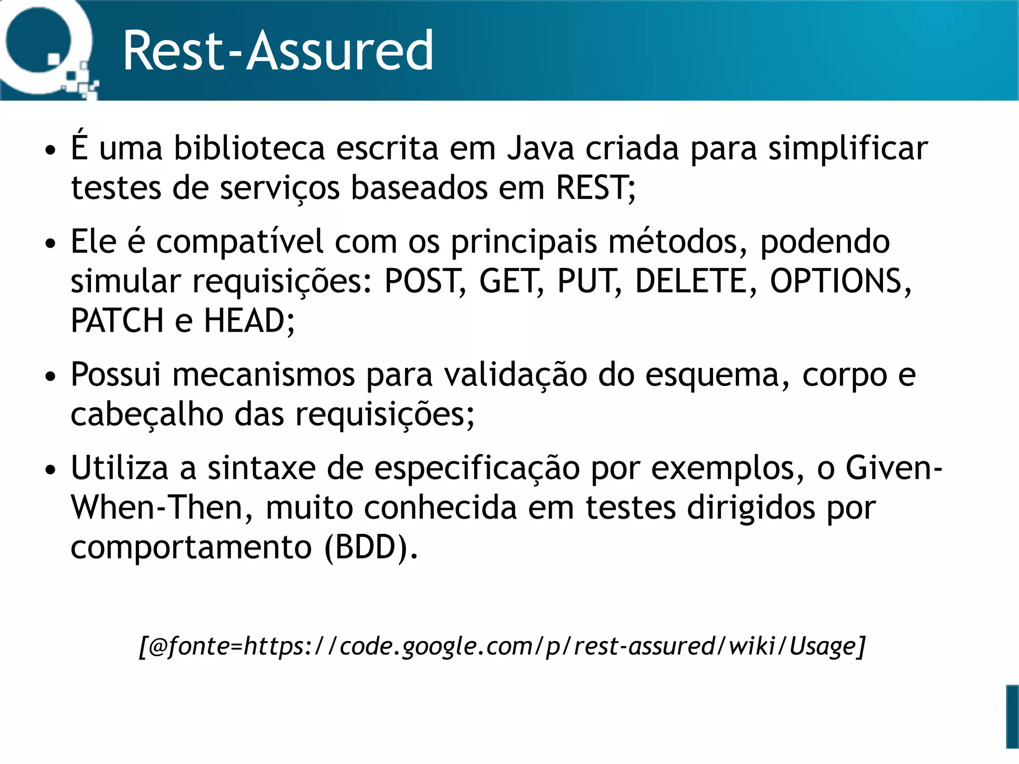 Rest-Assured
• É uma biblioteca escrita em Java criada para simplificar
testes de serviços baseados em REST;
• Ele é compatível com os principais métodos, podendo
simular requisições: POST, GET, PUT, DELETE, OPTIONS,
PATCH e HEAD;
• Possui mecanismos para validação do esquema, corpo e
cabeçalho das requisições;
• Utiliza a sintaxe de especificação por exemplos, o Given-
When-Then, muito conhecida em testes dirigidos por
comportamento (BDD).
[@fonte=https://code.google.com/p/rest-assured/wiki/Usage]
 