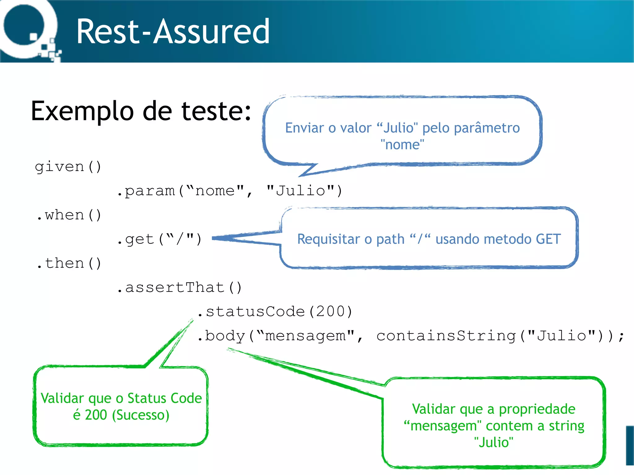 Rest-Assured
Exemplo de teste:
given()
.param(“nome", "Julio")
.when()
.get(“/")
.then()
.assertThat()
.statusCode(200)
.body(“mensagem", containsString("Julio"));
Enviar o valor “Julio" pelo parâmetro
"nome"
Requisitar o path “/“ usando metodo GET
Validar que o Status Code
é 200 (Sucesso) Validar que a propriedade
“mensagem" contem a string
"Julio"
 