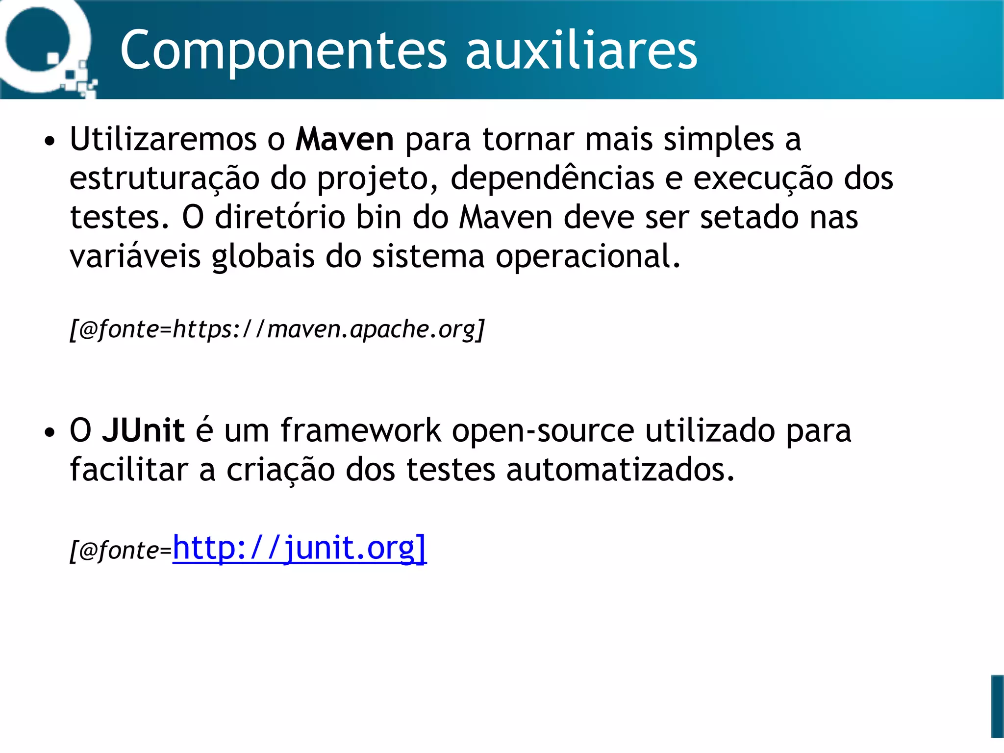 Componentes auxiliares
• Utilizaremos o Maven para tornar mais simples a
estruturação do projeto, dependências e execução dos
testes. O diretório bin do Maven deve ser setado nas
variáveis globais do sistema operacional. 
 
[@fonte=https://maven.apache.org]
• O JUnit é um framework open-source utilizado para
facilitar a criação dos testes automatizados.  
 
[@fonte=http://junit.org]
 