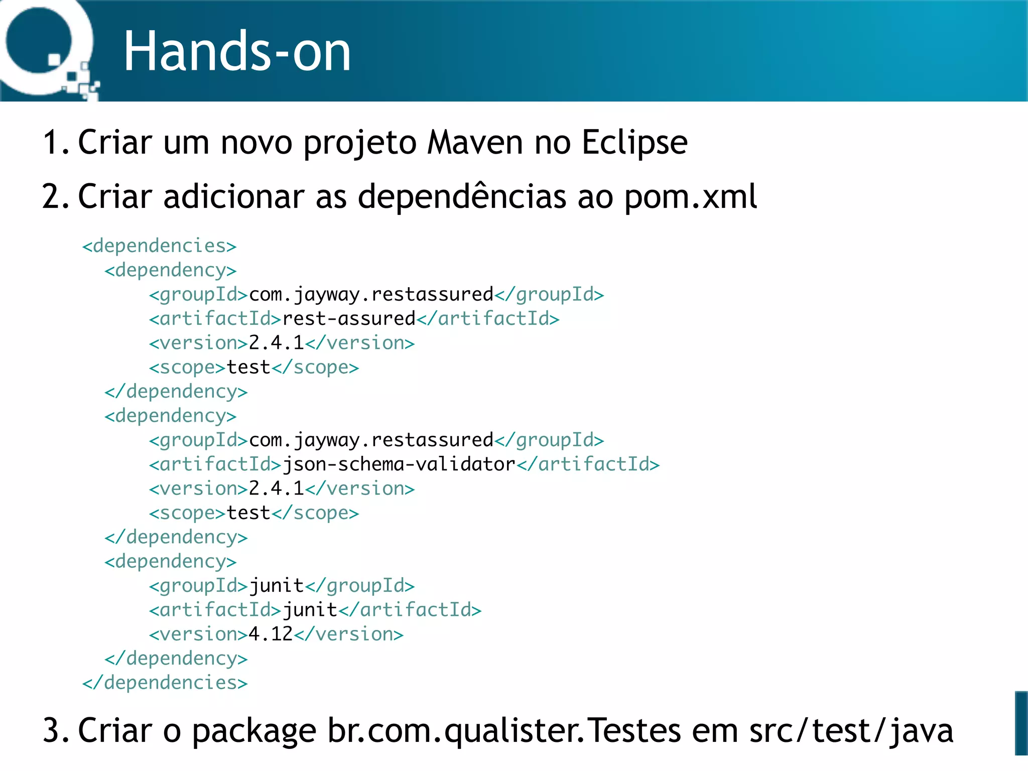 Hands-on
1. Criar um novo projeto Maven no Eclipse
2. Criar adicionar as dependências ao pom.xml 
 
 
 
 
 
 
 
 
 
 
 
3. Criar o package br.com.qualister.Testes em src/test/java
<dependencies>
<dependency>
<groupId>com.jayway.restassured</groupId>
<artifactId>rest-assured</artifactId>
<version>2.4.1</version>
<scope>test</scope>
</dependency>
<dependency>
<groupId>com.jayway.restassured</groupId>
<artifactId>json-schema-validator</artifactId>
<version>2.4.1</version>
<scope>test</scope>
</dependency>
<dependency>
<groupId>junit</groupId>
<artifactId>junit</artifactId>
<version>4.12</version>
</dependency>
</dependencies>
 
