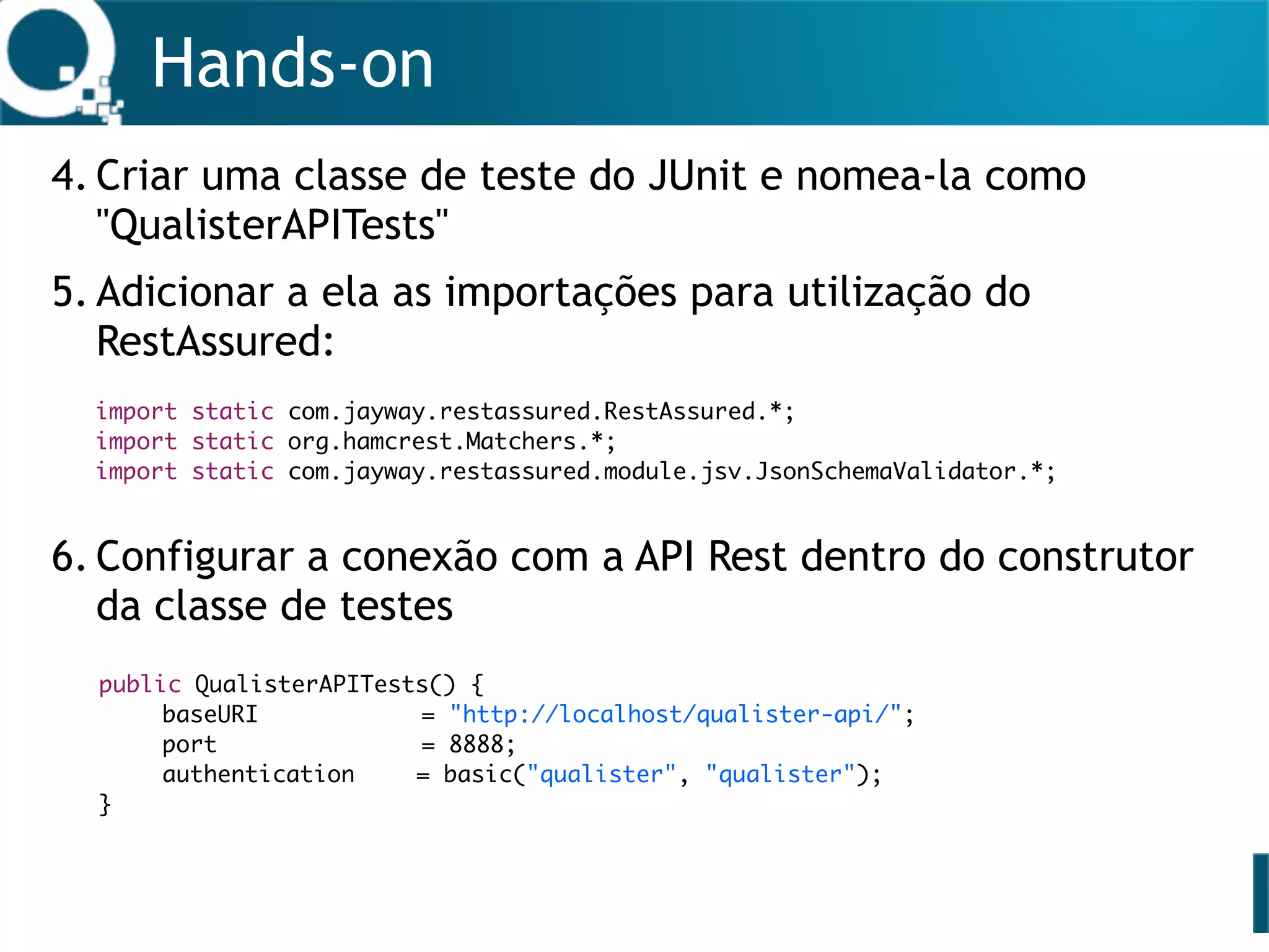 Hands-on
4. Criar uma classe de teste do JUnit e nomea-la como
"QualisterAPITests"
5. Adicionar a ela as importações para utilização do
RestAssured: 
 
 
6. Configurar a conexão com a API Rest dentro do construtor
da classe de testes 
 
 
 
 
 
 
import static com.jayway.restassured.RestAssured.*;
import static org.hamcrest.Matchers.*;
import static com.jayway.restassured.module.jsv.JsonSchemaValidator.*;
public QualisterAPITests() {
baseURI = "http://localhost/qualister-api/";
port = 8888;
authentication = basic("qualister", "qualister");
}
 
