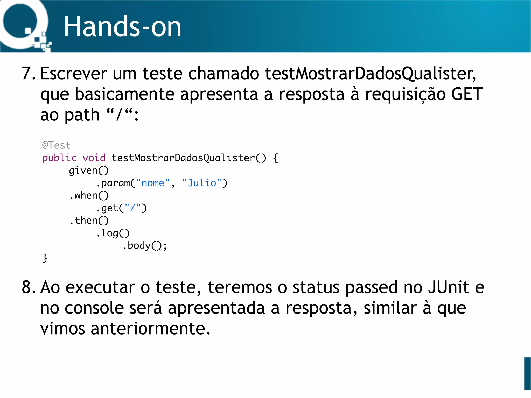 Hands-on
7. Escrever um teste chamado testMostrarDadosQualister,
que basicamente apresenta a resposta à requisição GET
ao path “/“: 
 
 
 
 
 
 
8. Ao executar o teste, teremos o status passed no JUnit e
no console será apresentada a resposta, similar à que
vimos anteriormente. 
 
 
@Test
public void testMostrarDadosQualister() {
given()
.param("nome", "Julio")
.when()
.get("/")
.then()
.log()
.body();
}
 