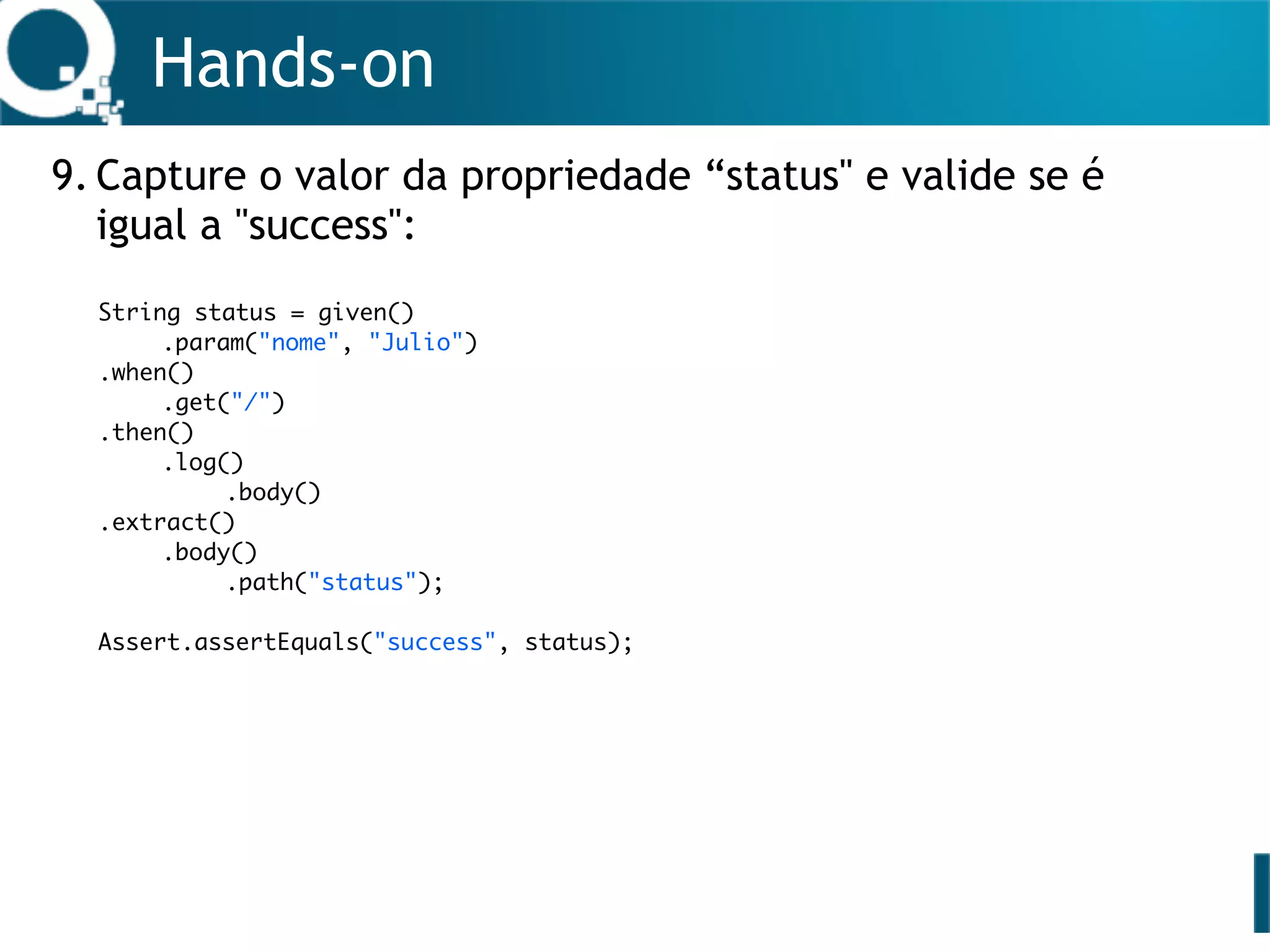 Hands-on
9. Capture o valor da propriedade “status" e valide se é
igual a "success": 
 
 
 
 
 
 
 
 
 
 
String status = given()
.param("nome", "Julio")
.when()
.get("/")
.then()
.log()
.body()
.extract()
.body()
.path("status");
Assert.assertEquals("success", status);
 