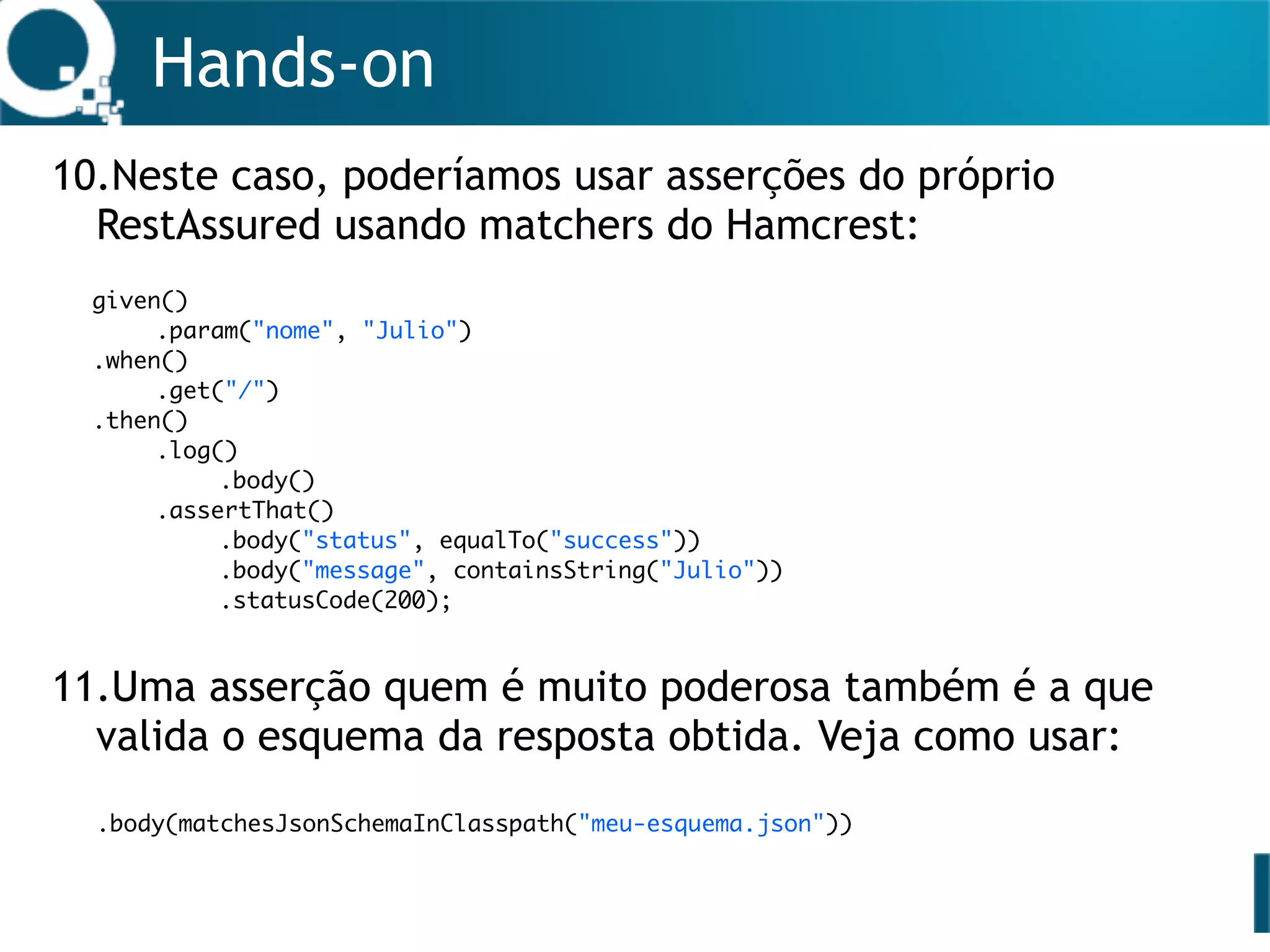 Hands-on
10.Neste caso, poderíamos usar asserções do próprio
RestAssured usando matchers do Hamcrest: 
 
 
 
 
 
 
 
11.Uma asserção quem é muito poderosa também é a que
valida o esquema da resposta obtida. Veja como usar: 
 
.body(matchesJsonSchemaInClasspath("meu-esquema.json")) 
 
 
given()
.param("nome", "Julio")
.when()
.get("/")
.then()
.log()
.body()
.assertThat()
.body("status", equalTo("success"))
.body("message", containsString("Julio"))
.statusCode(200);
 