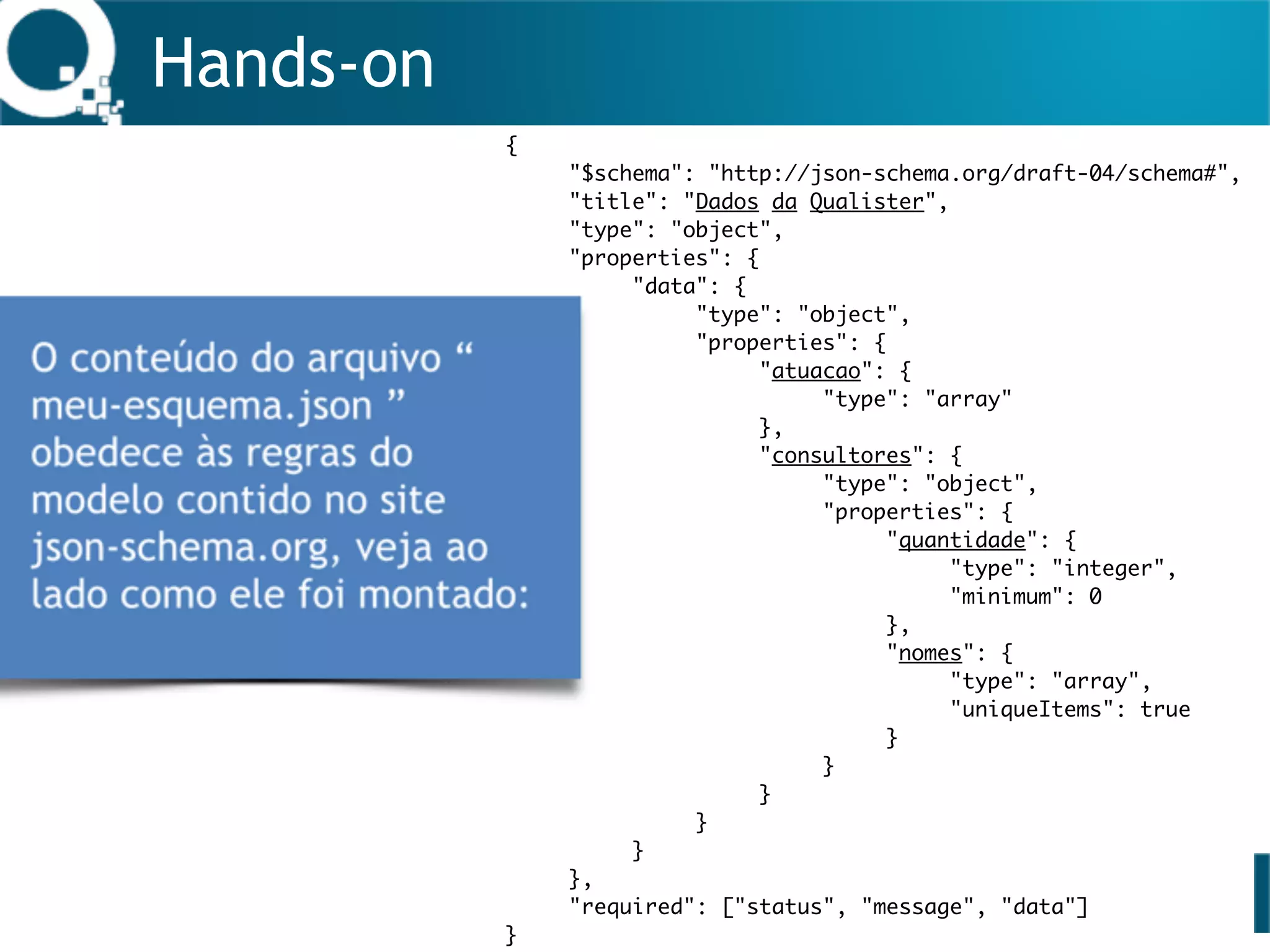 Hands-on
{
"$schema": "http://json-schema.org/draft-04/schema#",
"title": "Dados da Qualister",
"type": "object",
"properties": {
"data": {
"type": "object",
"properties": {
"atuacao": {
"type": "array"
},
"consultores": {
"type": "object",
"properties": {
"quantidade": {
"type": "integer",
"minimum": 0
},
"nomes": {
"type": "array",
"uniqueItems": true
}
}
}
}
}
},
"required": ["status", "message", "data"]
}
 