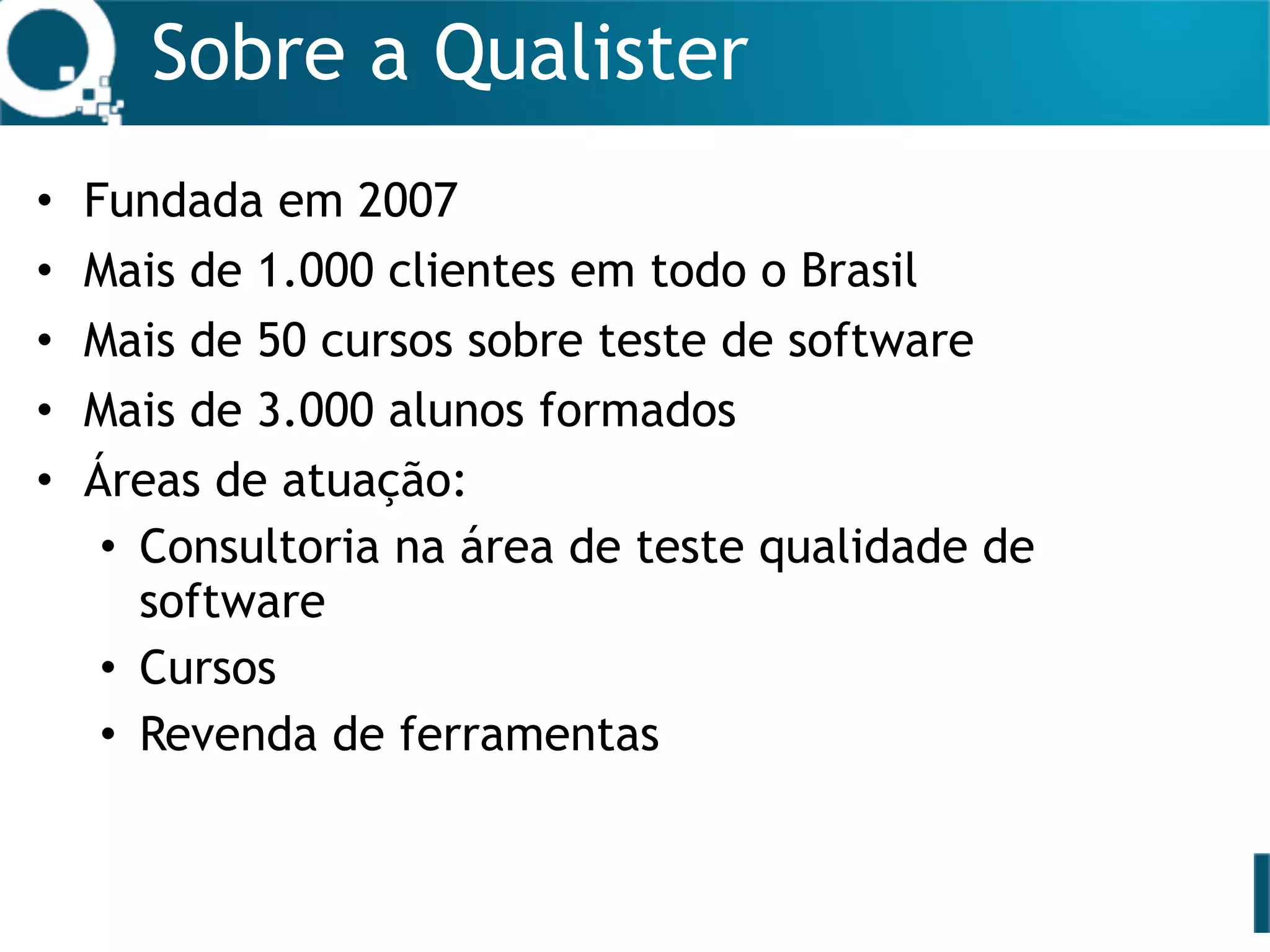 Sobre a Qualister
• Fundada em 2007
• Mais de 1.000 clientes em todo o Brasil
• Mais de 50 cursos sobre teste de software
• Mais de 3.000 alunos formados
• Áreas de atuação:
• Consultoria na área de teste qualidade de
software
• Cursos
• Revenda de ferramentas
 