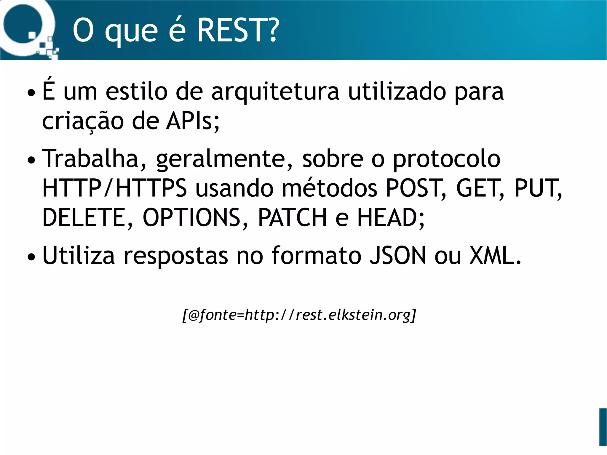 O que é REST?
• É um estilo de arquitetura utilizado para
criação de APIs;
• Trabalha, geralmente, sobre o protocolo
HTTP/HTTPS usando métodos POST, GET, PUT,
DELETE, OPTIONS, PATCH e HEAD;
• Utiliza respostas no formato JSON ou XML. 
[@fonte=http://rest.elkstein.org]
 