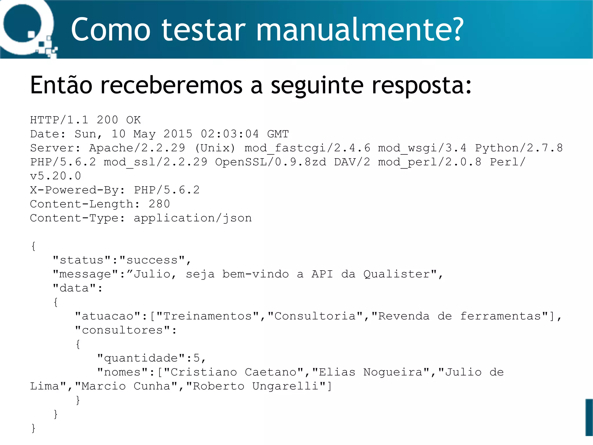 Como testar manualmente?
Então receberemos a seguinte resposta:
HTTP/1.1 200 OK
Date: Sun, 10 May 2015 02:03:04 GMT
Server: Apache/2.2.29 (Unix) mod_fastcgi/2.4.6 mod_wsgi/3.4 Python/2.7.8
PHP/5.6.2 mod_ssl/2.2.29 OpenSSL/0.9.8zd DAV/2 mod_perl/2.0.8 Perl/
v5.20.0
X-Powered-By: PHP/5.6.2
Content-Length: 280
Content-Type: application/json
{
"status":"success",
"message":”Julio, seja bem-vindo a API da Qualister",
"data":
{
"atuacao":["Treinamentos","Consultoria","Revenda de ferramentas"],
"consultores":
{
"quantidade":5,
"nomes":["Cristiano Caetano","Elias Nogueira","Julio de
Lima","Marcio Cunha","Roberto Ungarelli"]
}
}
}
 