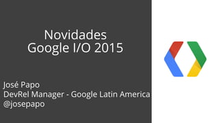 Novidades
Google I/O 2015
José Papo
DevRel Manager - Google Latin America
@josepapo
 