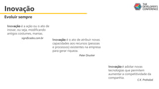 Inovação é o ato de atribuir novas
capacidades aos recursos (pessoas
e processos) existentes na empresa
para gerar riqueza.
Peter Drucker
Inovação é a ação ou o ato de
inovar, ou seja, modificando
antigos costumes, manias.
significados.com.br
Inovação é adotar novas
tecnologias que permitem
aumentar a competitividade da
companhia.
C.K. Prahalad
Inovação
Evoluir sempre
 
