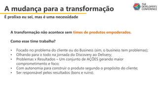 A transformação não acontece sem times de produtos empoderados.
Como esse time trabalha?
• Focado no problema do cliente ou do Business (sim, o business tem problemas);
• Olhando para o todo na jornada do Discovery ao Delivery;
• Problemas x Resultados – Um conjunto de AÇÕES gerando maior
comprometimento e foco;
• Com autonomia para construir o produto segundo o propósito do cliente;
• Ser responsável pelos resultados (bons e ruins).
A mudança para a transformação
É prolixo eu sei, mas é uma necessidade
 