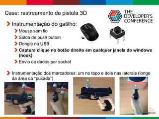 Globalcode – Open4education
Case: rastreamento de pistola 3D
Instrumentação do gatilho:
Mouse sem fio
Solda de push button
Dongle na USB
Captura clique no botão direito em qualquer janela do windows
(hook)
Envio de dados por socket
Instrumentação dos marcadores: um no topo e dois nas laterais (longe
da área da “puxada”)
 