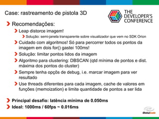 Globalcode – Open4education
Case: rastreamento de pistola 3D
Recomendações:
Leap distorce imagem!
Solução: semi-janela transparente sobre visualizador que vem no SDK Orion
Cuidado com algoritmos! Só para percorrer todos os pontos da
imagem em dois for() gastei 100ms!
Solução: limitar pontos lidos da imagem
Algoritmo para clustering: DBSCAN (qtd mínima de pontos e dist.
máxima dos pontos do cluster)
Sempre tenha opçõs de debug, i.e. marcar imagem para ver
resultado
Use threads diferentes para cada imagem, cache de valores em
funções (memoization) e limite quantidade de pontos a ser lida
Principal desafio: latência mínima de 0.050ms
Ideal: 1000ms / 60fps ~ 0.016ms
 