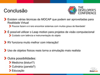 Globalcode – Open4education
Conclusão
Existem várias técnicas de MOCAP que podem ser aproveitadas para
Realidade Virtual
Poucos fazem e é raro encontrar sistemas com muitos graus de liberdade!
É possível utilizar o Leap motion para projetos de visão computacional
Cuidado com latência e instrumentação do objeto
RV funciona muito melhor com interação!
Uso de objetos físicos reais torna a simulação mais realista
Outra possibilidades:
Medicina (bisturi?)
Culinária (panela?)
Educação
 